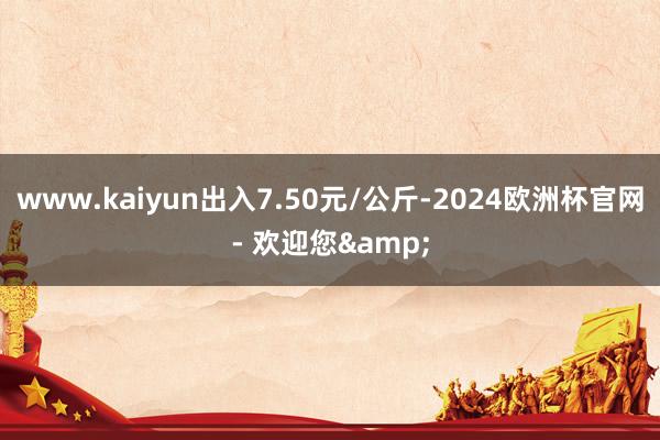 www.kaiyun出入7.50元/公斤-2024欧洲杯官网- 欢迎您&