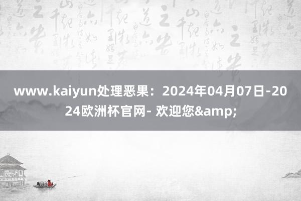 www.kaiyun处理恶果：2024年04月07日-2024欧洲杯官网- 欢迎您&
