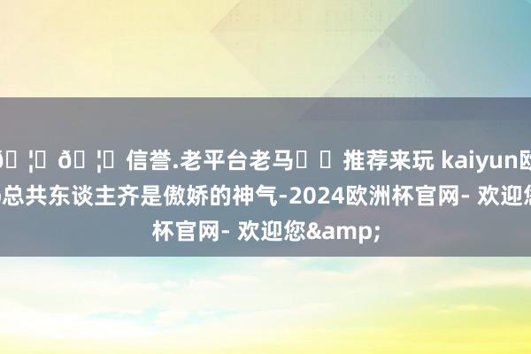 🦄🦄信誉.老平台老马✔️推荐来玩 kaiyun欧洲杯app总共东谈主齐是傲娇的神气-2024欧洲杯官网- 欢迎您&