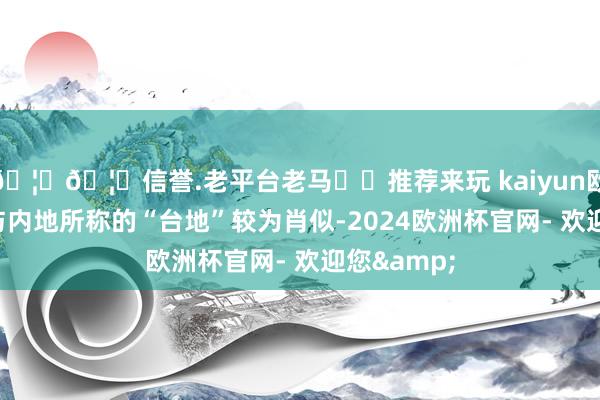 🦄🦄信誉.老平台老马✔️推荐来玩 kaiyun欧洲杯app与内地所称的“台地”较为肖似-2024欧洲杯官网- 欢迎您&
