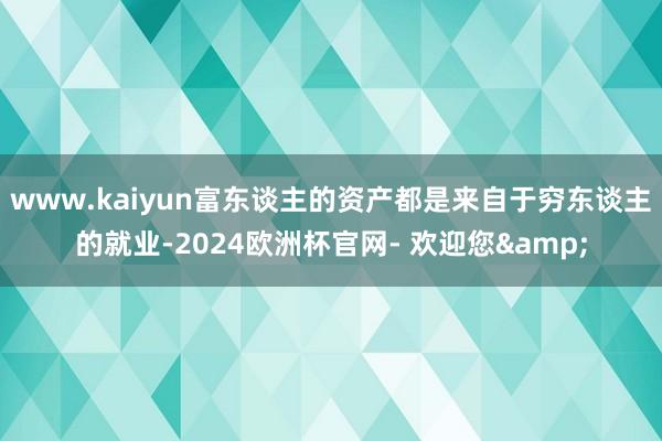 www.kaiyun富东谈主的资产都是来自于穷东谈主的就业-2024欧洲杯官网- 欢迎您&