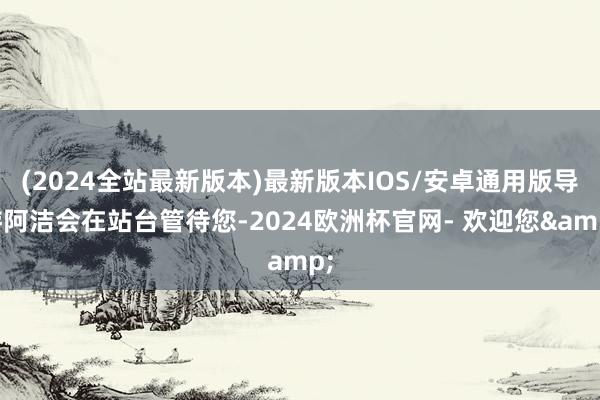(2024全站最新版本)最新版本IOS/安卓通用版导游阿洁会在站台管待您-2024欧洲杯官网- 欢迎您&