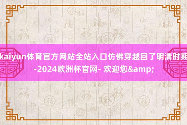 kaiyun体育官方网站全站入口仿佛穿越回了明清时期-2024欧洲杯官网- 欢迎您&