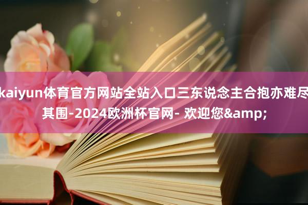 kaiyun体育官方网站全站入口三东说念主合抱亦难尽其围-2024欧洲杯官网- 欢迎您&
