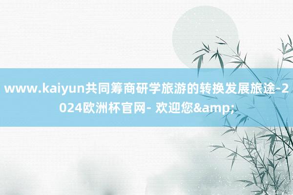 www.kaiyun共同筹商研学旅游的转换发展旅途-2024欧洲杯官网- 欢迎您&