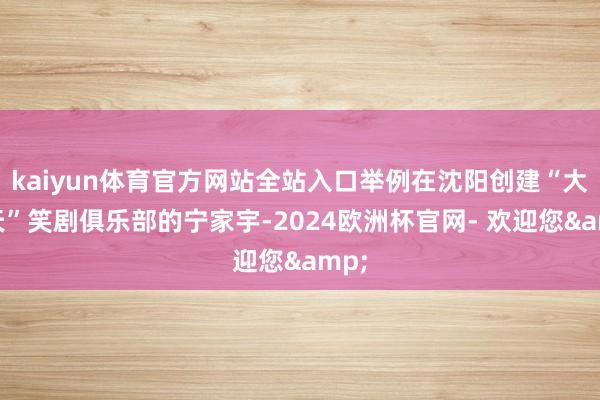kaiyun体育官方网站全站入口举例在沈阳创建“大风天”笑剧俱乐部的宁家宇-2024欧洲杯官网- 欢迎您&