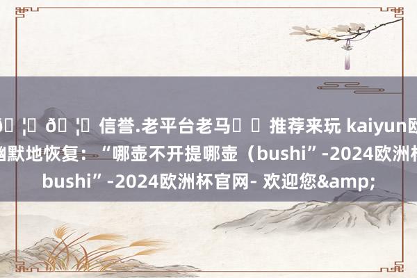 🦄🦄信誉.老平台老马✔️推荐来玩 kaiyun欧洲杯app而冯骥也幽默地恢复：“哪壶不开提哪壶（bushi”-2024欧洲杯官网- 欢迎您&