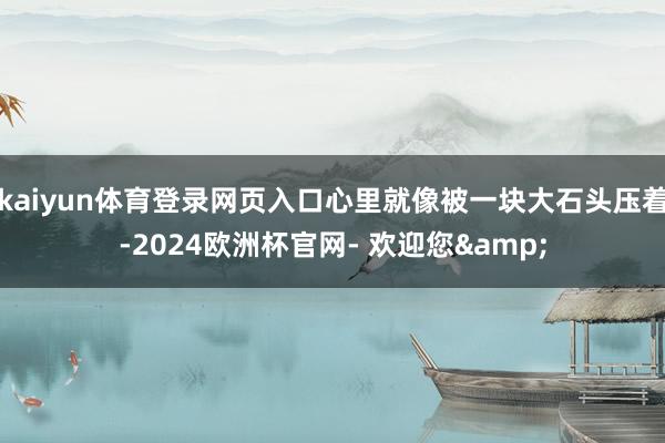 kaiyun体育登录网页入口心里就像被一块大石头压着-2024欧洲杯官网- 欢迎您&