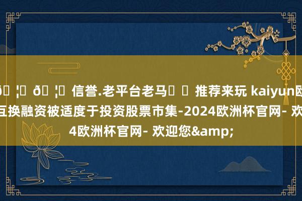 🦄🦄信誉.老平台老马✔️推荐来玩 kaiyun欧洲杯app且互换融资被适度于投资股票市集-2024欧洲杯官网- 欢迎您&