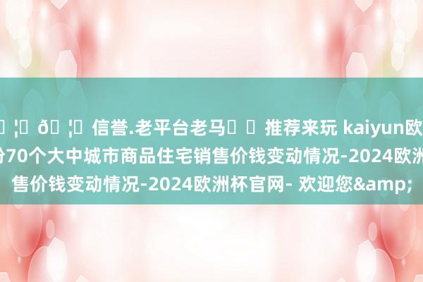 🦄🦄信誉.老平台老马✔️推荐来玩 kaiyun欧洲杯app2024年12月份70个大中城市商品住宅销售价钱变动情况-2024欧洲杯官网- 欢迎您&
