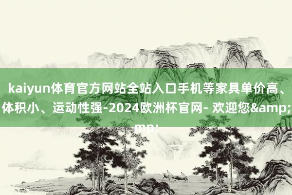 kaiyun体育官方网站全站入口手机等家具单价高、体积小、运动性强-2024欧洲杯官网- 欢迎您&