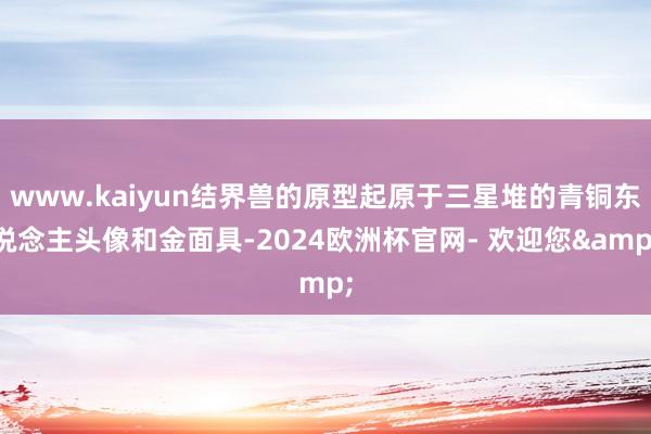 www.kaiyun结界兽的原型起原于三星堆的青铜东说念主头像和金面具-2024欧洲杯官网- 欢迎您&