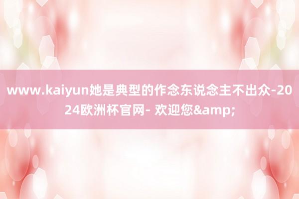 www.kaiyun她是典型的作念东说念主不出众-2024欧洲杯官网- 欢迎您&