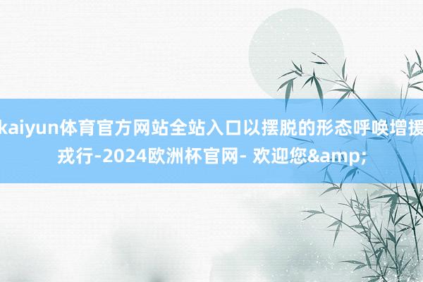 kaiyun体育官方网站全站入口以摆脱的形态呼唤增援戎行-2024欧洲杯官网- 欢迎您&