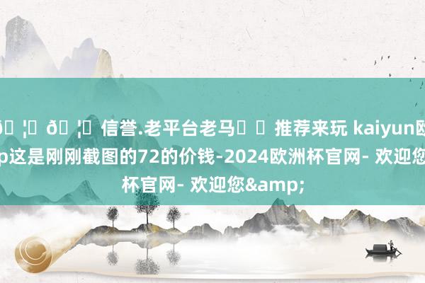 🦄🦄信誉.老平台老马✔️推荐来玩 kaiyun欧洲杯app这是刚刚截图的72的价钱-2024欧洲杯官网- 欢迎您&