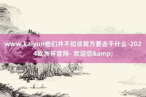 www.kaiyun他们并不知谈我方要去干什么-2024欧洲杯官网- 欢迎您&