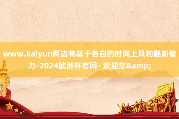 www.kaiyun两边将基于各自的时间上风和翻新智力-2024欧洲杯官网- 欢迎您&