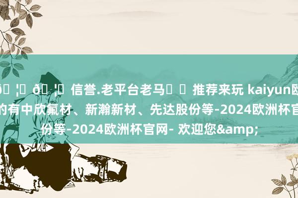 🦄🦄信誉.老平台老马✔️推荐来玩 kaiyun欧洲杯app跌幅居前的有中欣氟材、新瀚新材、先达股份等-2024欧洲杯官网- 欢迎您&
