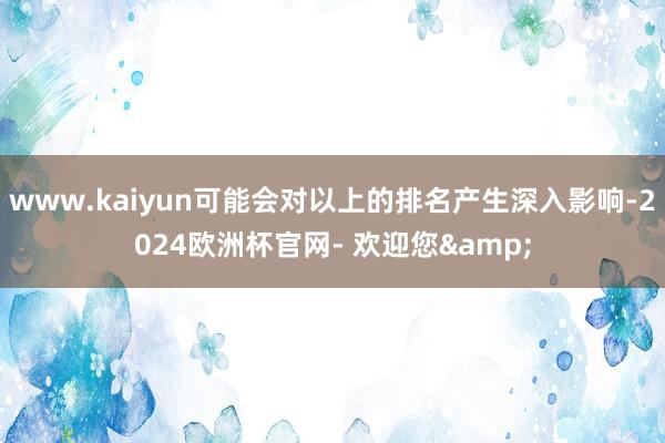www.kaiyun可能会对以上的排名产生深入影响-2024欧洲杯官网- 欢迎您&