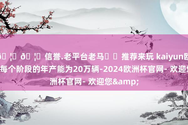 🦄🦄信誉.老平台老马✔️推荐来玩 kaiyun欧洲杯app每个阶段的年产能为20万辆-2024欧洲杯官网- 欢迎您&