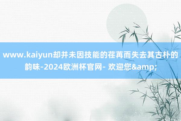 www.kaiyun却并未因技能的荏苒而失去其古朴的韵味-2024欧洲杯官网- 欢迎您&