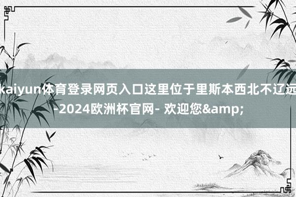 kaiyun体育登录网页入口这里位于里斯本西北不辽远-2024欧洲杯官网- 欢迎您&