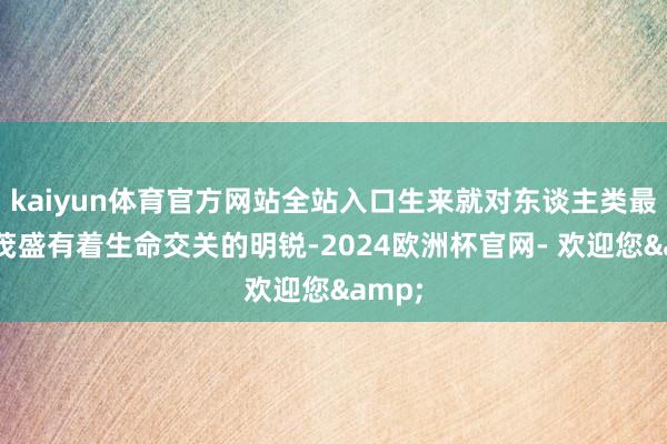 kaiyun体育官方网站全站入口生来就对东谈主类最大的茂盛有着生命交关的明锐-2024欧洲杯官网- 欢迎您&