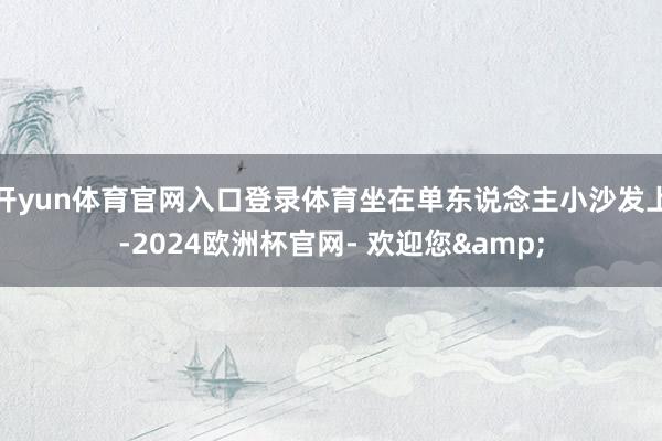 开yun体育官网入口登录体育坐在单东说念主小沙发上-2024欧洲杯官网- 欢迎您&