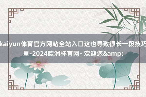 kaiyun体育官方网站全站入口这也导致很长一段技巧里-2024欧洲杯官网- 欢迎您&