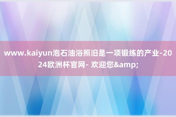 www.kaiyun泡石油浴照旧是一项锻练的产业-2024欧洲杯官网- 欢迎您&