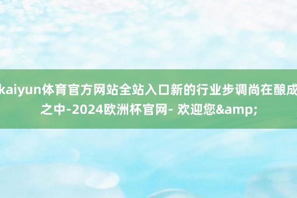 kaiyun体育官方网站全站入口新的行业步调尚在酿成之中-2024欧洲杯官网- 欢迎您&