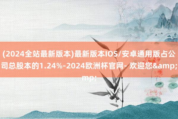 (2024全站最新版本)最新版本IOS/安卓通用版占公司总股本的1.24%-2024欧洲杯官网- 欢迎您&
