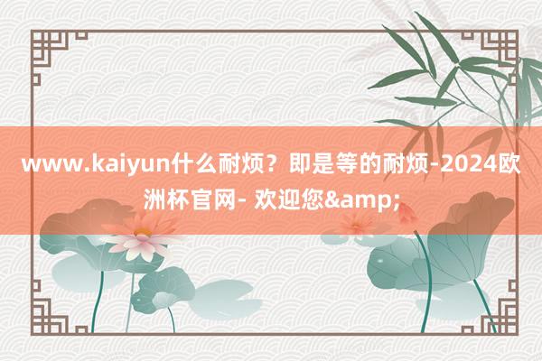 www.kaiyun什么耐烦？即是等的耐烦-2024欧洲杯官网- 欢迎您&