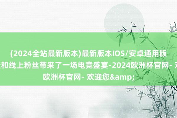 (2024全站最新版本)最新版本IOS/安卓通用版为现场不雅众和线上粉丝带来了一场电竞盛宴-2024欧洲杯官网- 欢迎您&