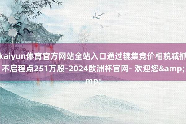 kaiyun体育官方网站全站入口通过辘集竞价相貌减抓不启程点251万股-2024欧洲杯官网- 欢迎您&