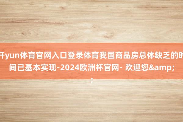 开yun体育官网入口登录体育我国商品房总体缺乏的时间已基本实现-2024欧洲杯官网- 欢迎您&
