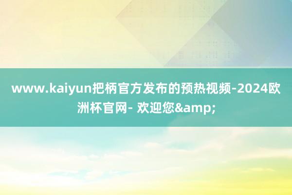 www.kaiyun把柄官方发布的预热视频-2024欧洲杯官网- 欢迎您&
