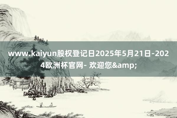 www.kaiyun股权登记日2025年5月21日-2024欧洲杯官网- 欢迎您&