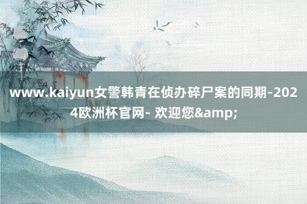 www.kaiyun女警韩青在侦办碎尸案的同期-2024欧洲杯官网- 欢迎您&