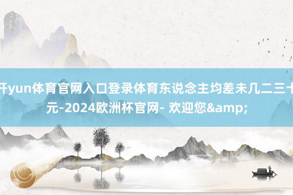开yun体育官网入口登录体育东说念主均差未几二三十元-2024欧洲杯官网- 欢迎您&
