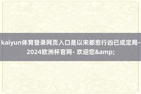 kaiyun体育登录网页入口是以宋都愈行凶已成定局-2024欧洲杯官网- 欢迎您&