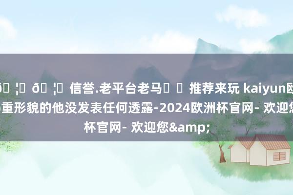 🦄🦄信誉.老平台老马✔️推荐来玩 kaiyun欧洲杯app重形貌的他没发表任何透露-2024欧洲杯官网- 欢迎您&