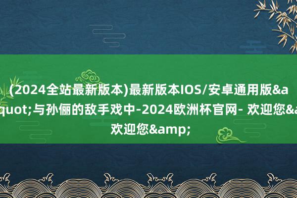 (2024全站最新版本)最新版本IOS/安卓通用版&quot;与孙俪的敌手戏中-2024欧洲杯官网- 欢迎您&