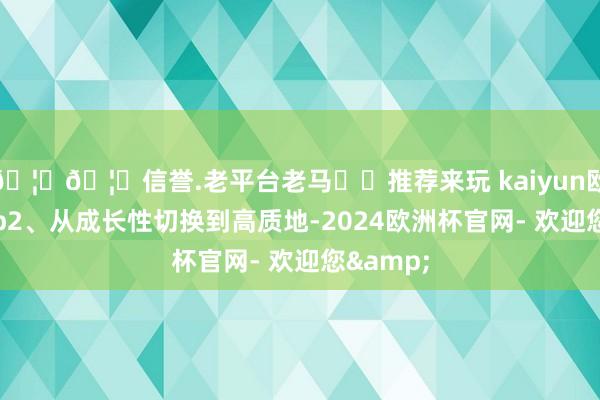 🦄🦄信誉.老平台老马✔️推荐来玩 kaiyun欧洲杯app2、从成长性切换到高质地-2024欧洲杯官网- 欢迎您&