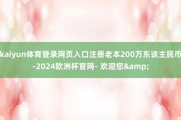 kaiyun体育登录网页入口注册老本200万东谈主民币-2024欧洲杯官网- 欢迎您&