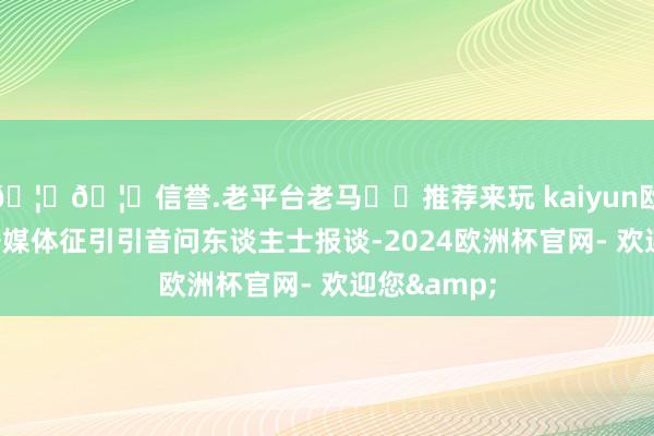🦄🦄信誉.老平台老马✔️推荐来玩 kaiyun欧洲杯app据媒体征引引音问东谈主士报谈-2024欧洲杯官网- 欢迎您&