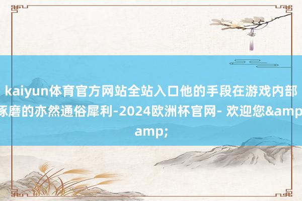 kaiyun体育官方网站全站入口他的手段在游戏内部琢磨的亦然通俗犀利-2024欧洲杯官网- 欢迎您&