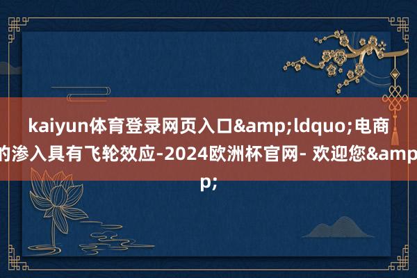 kaiyun体育登录网页入口&ldquo;电商的渗入具有飞轮效应-2024欧洲杯官网- 欢迎您&
