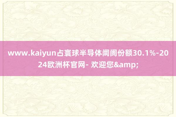 www.kaiyun占寰球半导体阛阓份额30.1%-2024欧洲杯官网- 欢迎您&