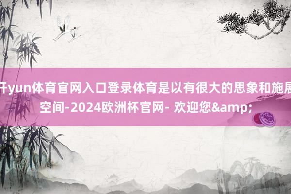 开yun体育官网入口登录体育是以有很大的思象和施展空间-2024欧洲杯官网- 欢迎您&